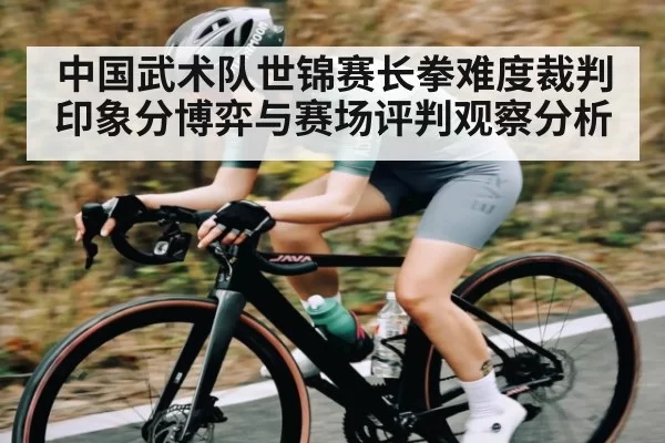 中国武术队世锦赛长拳难度裁判印象分博弈与赛场评判观察分析